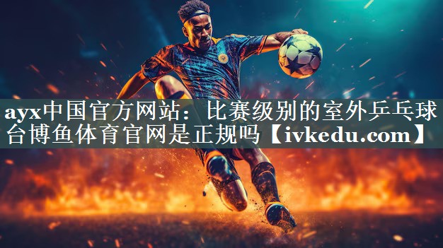 ayx中国官方网站：比赛级别的室外乒乓球台博鱼体育官网是正规吗