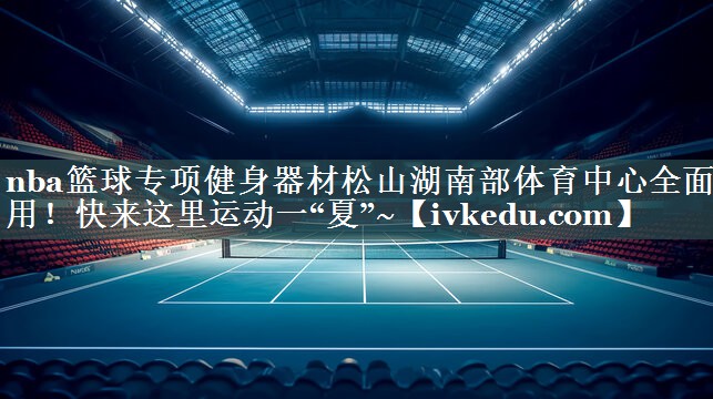 nba篮球专项健身器材松山湖南部体育中心全面启用！快来这里运动一“夏”~