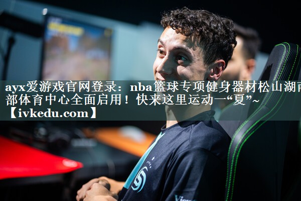 ayx爱游戏官网登录：nba篮球专项健身器材松山湖南部体育中心全面启用！快来这里运动一“夏”~
