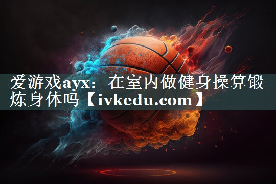 爱游戏ayx：在室内做健身操算锻炼身体吗