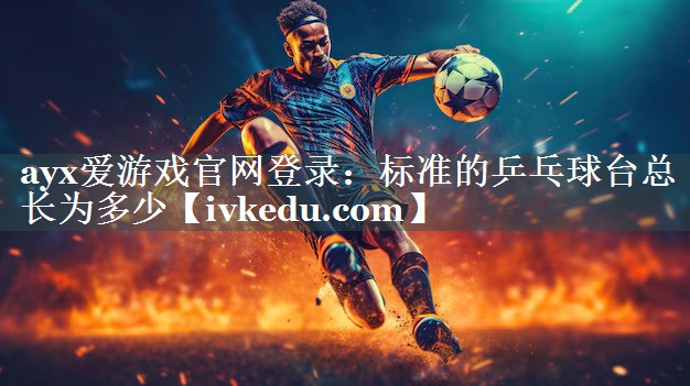 ayx爱游戏官网登录：标准的乒乓球台总长为多少
