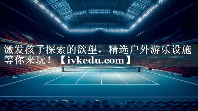 激发孩子探索的欲望，精选户外游乐设施等你来玩！